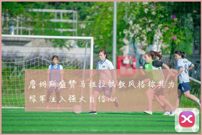 詹姆斯盛赞马祖拉执教风格称其为绿军注入强大自信心