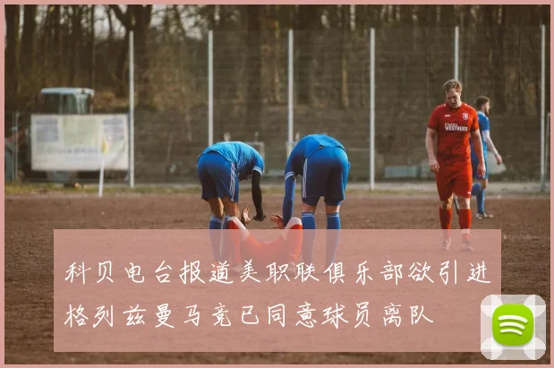科贝电台报道美职联俱乐部欲引进格列兹曼马竞已同意球员离队