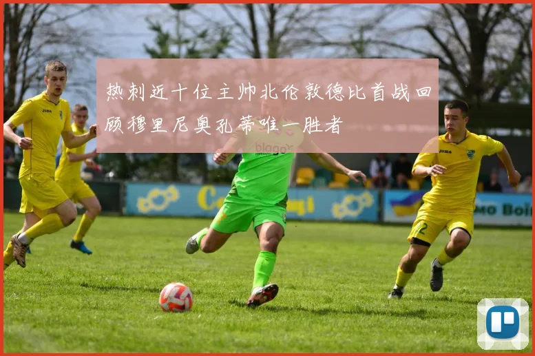 热刺近十位主帅北伦敦德比首战回顾穆里尼奥孔蒂唯一胜者