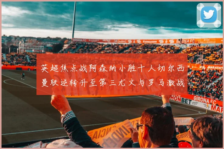 英超焦点战阿森纳小胜十人切尔西曼联逆转升至第三尤文与罗马激战平局