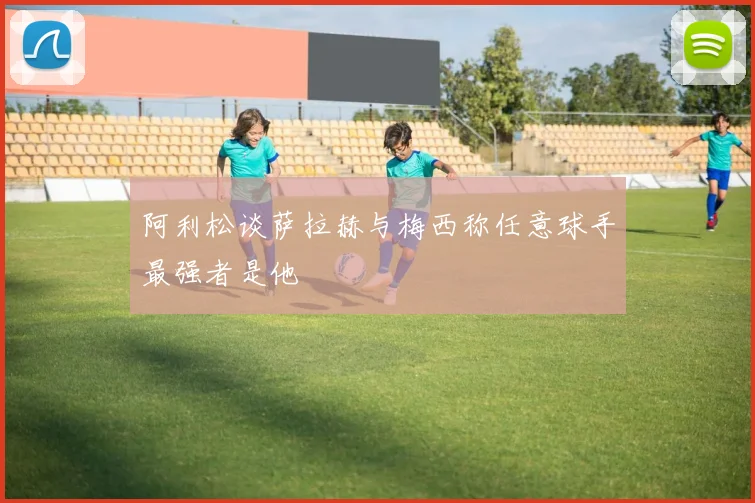 阿利松谈萨拉赫与梅西称任意球手最强者是他