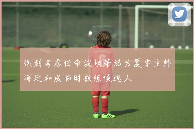 热刺考虑任命波切蒂诺为夏季主帅海廷加成临时教练候选人