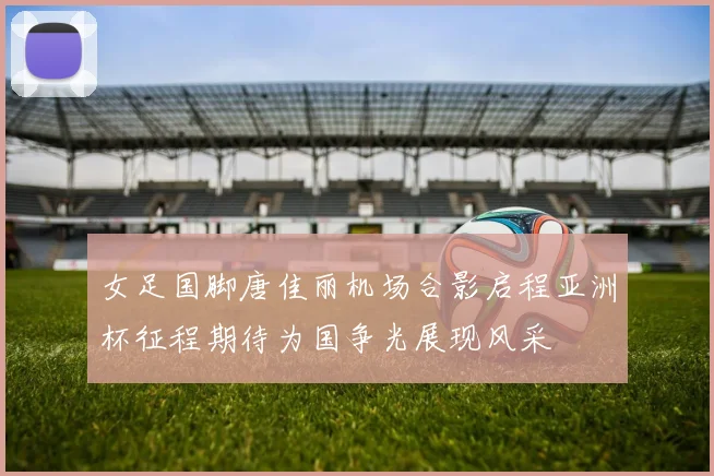 女足国脚唐佳丽机场合影启程亚洲杯征程期待为国争光展现风采
