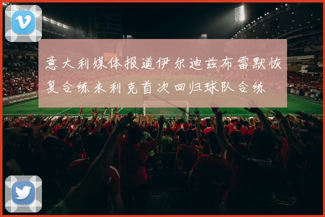 意大利媒体报道伊尔迪兹布雷默恢复合练米利克首次回归球队合练