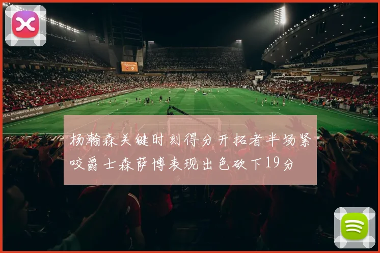杨瀚森关键时刻得分开拓者半场紧咬爵士森萨博表现出色砍下19分