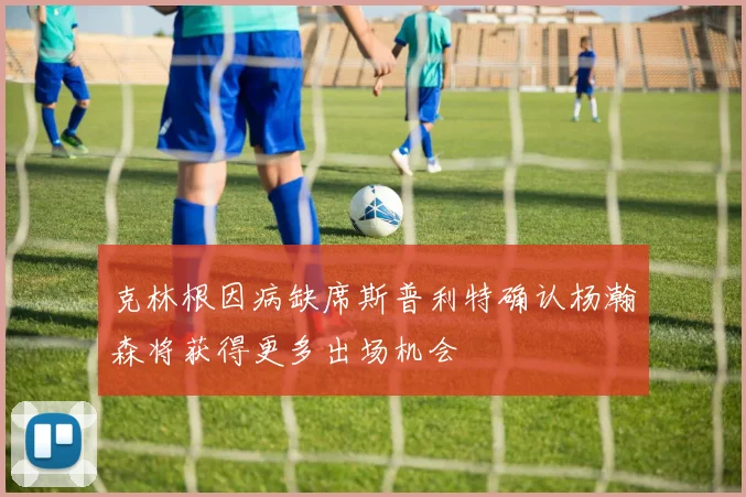 克林根因病缺席斯普利特确认杨瀚森将获得更多出场机会