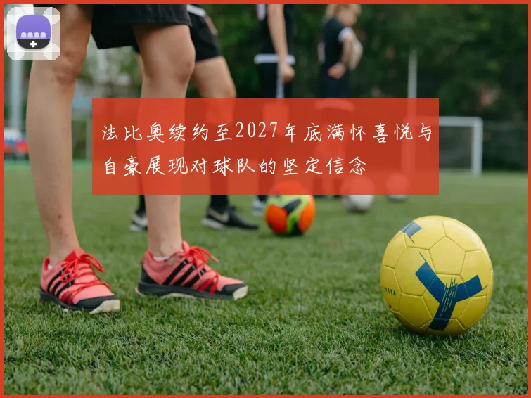法比奥续约至2027年底满怀喜悦与自豪展现对球队的坚定信念